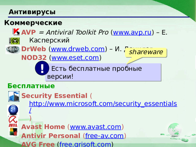 Антивирусы Коммерческие AVP  = Antiviral Toolkit Pro  ( www.avp.ru ) – Е. Касперский DrWeb ( www.drweb.com ) – И. Данилов NOD32  ( www.eset.com ) shareware !  Есть бесплатные пробные версии! Бесплатные Security Essential ( http://www.microsoft.com/security_essentials/ ) Avast Home ( www.avast.com ) Antivir Personal ( free-av.com ) AVG Free  ( free.grisoft.com ) 22 