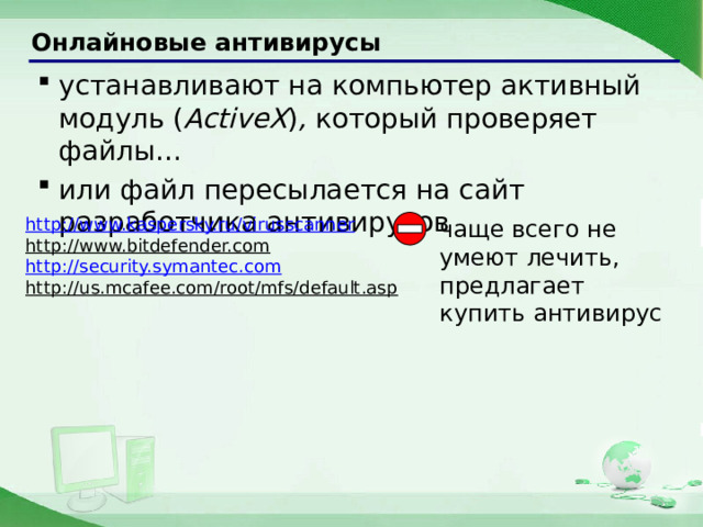 Онлайновые антивирусы устанавливают на компьютер активный модуль ( ActiveX ) , который проверяет файлы… или файл пересылается на сайт разработчика антивирусов устанавливают на компьютер активный модуль ( ActiveX ) , который проверяет файлы… или файл пересылается на сайт разработчика антивирусов http://www.kaspersky.ru/virusscanner http://www.bitdefender.com  http://security.symantec.com http://us.mcafee.com/root/mfs/default.asp  чаще всего не умеют лечить, предлагает купить антивирус 23 