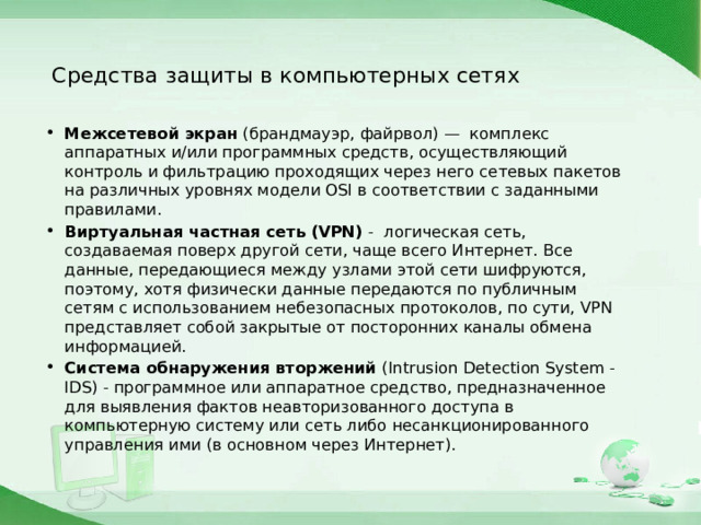 Средства защиты в компьютерных сетях Межсетевой экран (брандмауэр, файрвол) — комплекс аппаратных и/или программных средств, осуществляющий контроль и фильтрацию проходящих через него сетевых пакетов на различных уровнях модели OSI в соответствии с заданными правилами. Виртуальная частная сеть (VPN) - логическая сеть, создаваемая поверх другой сети, чаще всего Интернет. Все данные, передающиеся между узлами этой сети шифруются, поэтому, хотя физически данные передаются по публичным сетям с использованием небезопасных протоколов, по сути, VPN представляет собой закрытые от посторонних каналы обмена информацией. Система обнаружения вторжений (Intrusion Detection System - IDS) - программное или аппаратное средство, предназначенное для выявления фактов неавторизованного доступа в компьютерную систему или сеть либо несанкционированного управления ими (в основном через Интернет).  