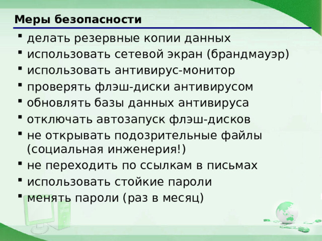 Меры безопасности делать резервные копии данных использовать сетевой экран (брандмауэр) использовать антивирус-монитор проверять флэш-диски антивирусом обновлять базы данных антивируса отключать автозапуск флэш-дисков не открывать подозрительные файлы (социальная инженерия!) не переходить по ссылкам в письмах использовать стойкие пароли менять пароли (раз в месяц) делать резервные копии данных использовать сетевой экран (брандмауэр) использовать антивирус-монитор проверять флэш-диски антивирусом обновлять базы данных антивируса отключать автозапуск флэш-дисков не открывать подозрительные файлы (социальная инженерия!) не переходить по ссылкам в письмах использовать стойкие пароли менять пароли (раз в месяц) 24 