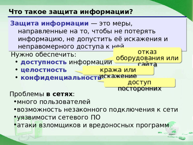 Что такое защита информации? Защита информации — это меры, направленные на то, чтобы не потерять информацию, не допустить её искажения и неправомерного доступа к ней. отказ оборудования или сайта Нужно обеспечить:  доступность информации  целостность  конфиденциальность кража или искажение доступ посторонних Проблемы в сетях : много пользователей возможность незаконного подключения к сети уязвимости сетевого ПО атаки взломщиков и вредоносных программ  