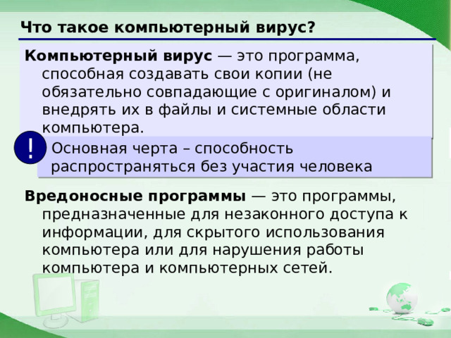 Что такое компьютерный вирус? Компьютерный вирус — это программа, способная создавать свои копии (не обязательно совпадающие с оригиналом) и внедрять их в файлы и системные области компьютера. !  Основная черта – способность распространяться без участия человека Вредоносные программы — это программы, предназначенные для незаконного доступа к информации, для скрытого использования компьютера или для нарушения работы компьютера и компьютерных сетей. 7 
