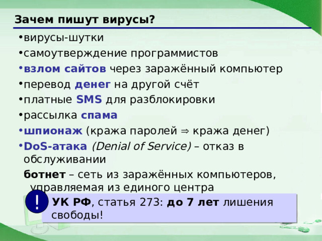 Зачем пишут вирусы? вирусы-шутки самоутверждение программистов взлом сайтов через заражённый компьютер перевод денег на другой счёт платные SMS для разблокировки рассылка спама шпионаж (кража паролей  кража денег) DoS-атака (Denial of Service) – отказ в обслуживании ботнет – сеть из заражённых компьютеров, управляемая из единого центра !  УК РФ , статья 273: до 7 лет лишения свободы! 9 