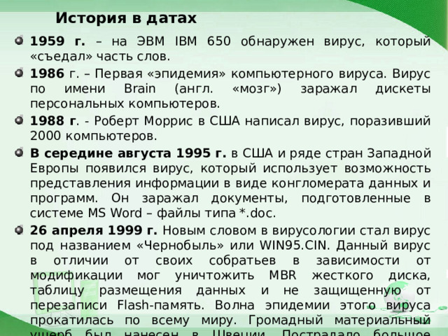 История в датах 1959 г. – на ЭВМ IBM 650 обнаружен вирус, который «съедал» часть слов. 1986 г. – Первая «эпидемия» компьютерного вируса. Вирус по имени Brain (англ. «мозг») заражал дискеты персональных компьютеров. 1988 г . - Роберт Моррис в США написал вирус, поразивший 2000 компьютеров. В середине августа 1995 г. в США и ряде стран Западной Европы появился вирус, который использует возможность представления информации в виде конгломерата данных и программ. Он заражал документы, подготовленные в системе MS Word – файлы типа *.doc. 26 апреля 1999 г. Новым словом в вирусологии стал вирус под названием «Чернобыль» или WIN95.CIN. Данный вирус в отличии от своих собратьев в зависимости от модификации мог уничтожить MBR жесткого диска, таблицу размещения данных и не защищенную от перезаписи Flash-память. Волна эпидемии этого вируса прокатилась по всему миру. Громадный материальный ущерб был нанесен в Швеции. Пострадало большое количество пользователей и в России. 