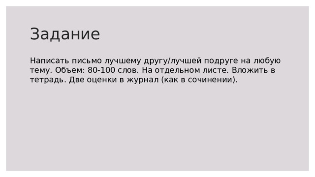 Задание Написать письмо лучшему другу/лучшей подруге на любую тему. Объем: 80-100 слов. На отдельном листе. Вложить в тетрадь. Две оценки в журнал (как в сочинении). 