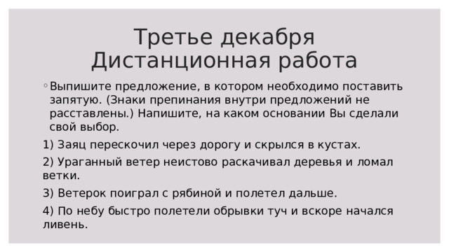 Третье декабря  Дистанционная работа Выпишите предложение, в котором необходимо поставить запятую. (Знаки препинания внутри предложений не расставлены.) Напишите, на каком основании Вы сделали свой выбор. 1) Заяц перескочил через дорогу и скрылся в кустах. 2) Ураганный ветер неистово раскачивал деревья и ломал ветки. 3) Ветерок поиграл с рябиной и полетел дальше. 4) По небу быстро полетели обрывки туч и вскоре начался ливень. 