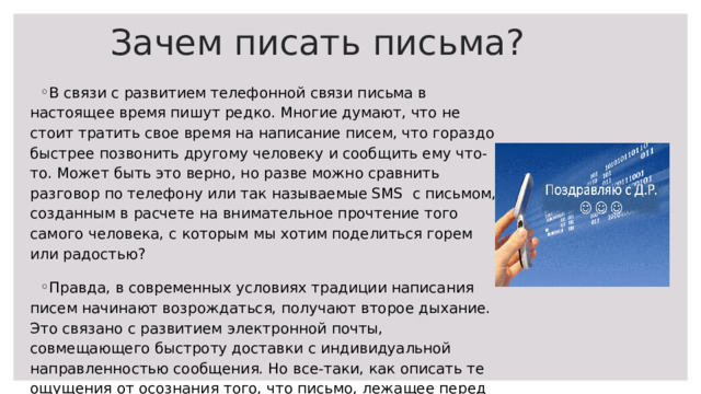 Зачем писать письма? В связи с развитием телефонной связи письма в настоящее время пишут редко. Многие думают, что не стоит тратить свое время на написание писем, что гораздо быстрее позвонить другому человеку и сообщить ему что-то. Может быть это верно, но разве можно сравнить разговор по телефону или так называемые SMS с письмом, созданным в расчете на внимательное прочтение того самого человека, с которым мы хотим поделиться горем или радостью? Правда, в современных условиях традиции написания писем начинают возрождаться, получают второе дыхание. Это связано с развитием электронной почты, совмещающего быстроту доставки с индивидуальной направленностью сообщения. Но все-таки, как описать те ощущения от осознания того, что письмо, лежащее перед тобой, некоторое время назад держал в руках дорогой человек. 