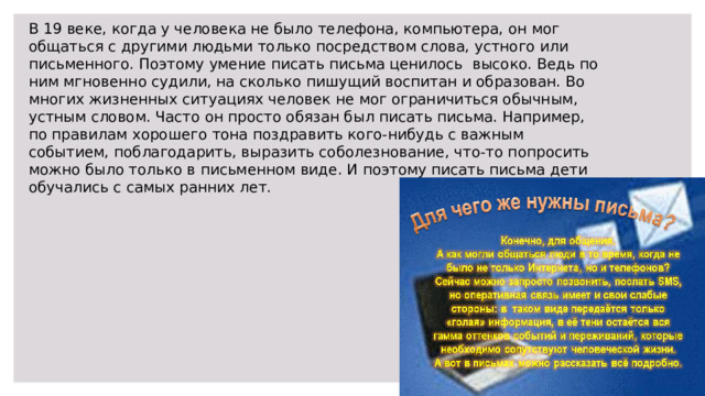 В 19 веке, когда у человека не было телефона, компьютера, он мог общаться с другими людьми только посредством слова, устного или письменного. Поэтому умение писать письма ценилось высоко. Ведь по ним мгновенно судили, на сколько пишущий воспитан и образован. Во многих жизненных ситуациях человек не мог ограничиться обычным, устным словом. Часто он просто обязан был писать письма. Например, по правилам хорошего тона поздравить кого-нибудь с важным событием, поблагодарить, выразить соболезнование, что-то попросить можно было только в письменном виде. И поэтому писать письма дети обучались с самых ранних лет. 