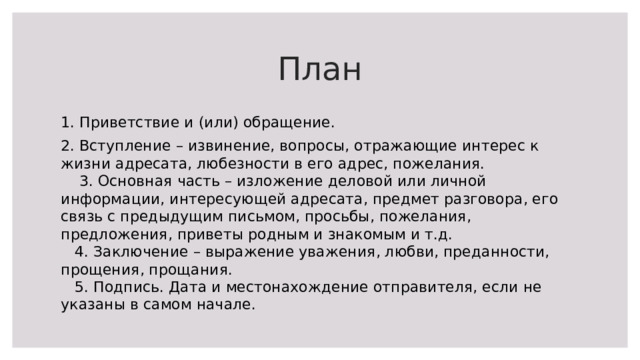План 1. Приветствие и (или) обращение. 2. Вступление – извинение, вопросы, отражающие интерес к жизни адресата, любезности в его адрес, пожелания.  3. Основная часть – изложение деловой или личной информации, интересующей адресата, предмет разговора, его связь с предыдущим письмом, просьбы, пожелания, предложения, приветы родным и знакомым и т.д.  4. Заключение – выражение уважения, любви, преданности, прощения, прощания.  5. Подпись. Дата и местонахождение отправителя, если не указаны в самом начале. 