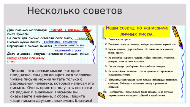 Несколько советов Письмо - это личные мысли, которые предназначены для конкретного человека. Чужие письма можно читать только с разрешения человека, который написал это письмо. Очень приятно получать весточки от родных и знакомых. Письмом вы оказываете внимание, любовь. Пишите чаще письма друзьям, знакомым, близким!  