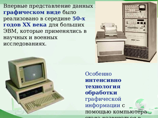 Впервые представление данных в графическом виде было реализовано в середине 50-х годов ХХ века для больших ЭВМ, которые применялись в научных и военных исследованиях.  Особенно интенсивно технология обработки графической информации с помощью компьютера стала развиваться в 80-х годах . 