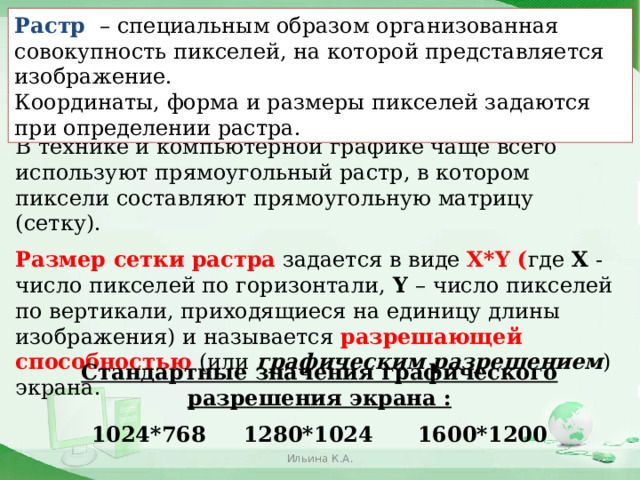 Растр  – специальным образом организованная совокупность пикселей, на которой представляется изображение. Координаты, форма и размеры пикселей задаются при определении растра. В технике и компьютерной графике чаще всего используют прямоугольный растр, в котором пиксели составляют прямоугольную матрицу (сетку). Размер сетки растра задается в виде X*Y ( где X - число пикселей по горизонтали, Y – число пикселей по вертикали, приходящиеся на единицу длины  изображения) и называется разрешающей способностью (или графическим разрешением ) экрана. Стандартные значения графического разрешения экрана : 1024*768 1280*1024 1600*1200 Ильина К.А.  