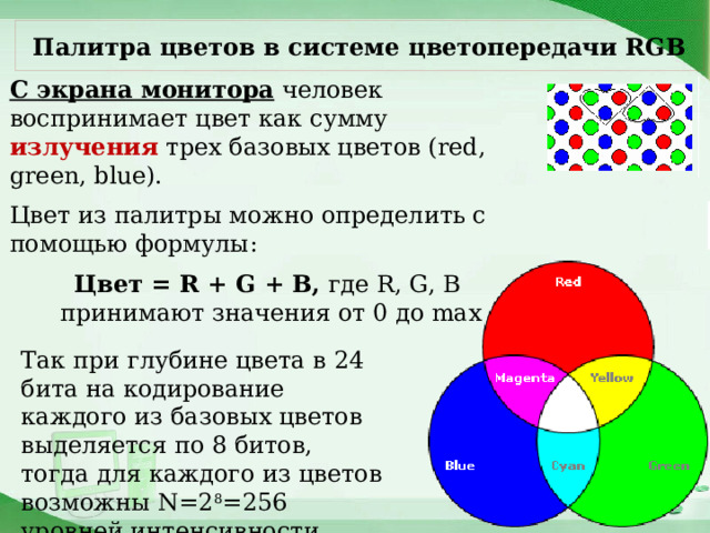 Палитра цветов в системе цветопередачи RGB С экрана монитора человек воспринимает цвет как сумму излучения трех базовых цветов (red, green, blue). Цвет из палитры можно определить с помощью формулы: Цвет = R + G + B, где R, G, B принимают значения от 0 до max Так при глубине цвета в 24 бита на кодирование каждого из базовых цветов выделяется по 8 битов, тогда для каждого из цветов возможны N=2 8 =256 уровней интенсивности. 