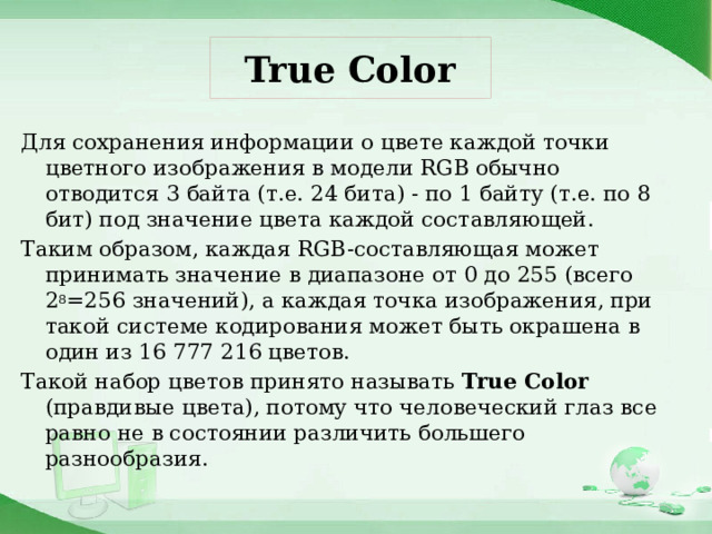 True Color Для сохранения информации о цвете каждой точки цветного изображения в модели RGB обычно отводится 3 байта (т.е. 24 бита) - по 1 байту (т.е. по 8 бит) под значение цвета каждой составляющей. Таким образом, каждая RGB-составляющая может принимать значение в диапазоне от 0 до 255 (всего 2 8 =256 значений), а каждая точка изображения, при такой системе кодирования может быть окрашена в один из 16 777 216 цветов. Такой набор цветов принято называть True Color (правдивые цвета), потому что человеческий глаз все равно не в состоянии различить большего разнообразия. 