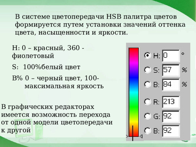 В системе цветопередачи HSB палитра цветов формируется путем установки значений оттенка цвета, насыщенности и яркости. Н: 0 – красный, 360 - фиолетовый S: 100%белый цвет В% 0 – черный цвет, 100- максимальная яркость В графических редакторах имеется возможность перехода от одной модели цветопередачи к другой 