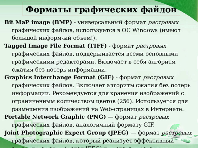 Форматы графических файлов Bit MaP image (BMP) - универсальный формат растровых графических файлов, используется в ОС Windows (имеют большой информ-ый объем!). Tagged Image File Format (TIFF) - формат растровых графических файлов, поддерживается всеми основными графическими редакторами. Включает в себя алгоритм сжатия без потерь информации. Graphics Interchange Format (GIF) - формат растровых графических файлов. Включает алгоритм сжатия без потерь информации. Рекомендуется для хранения изображений с ограниченным количеством цветов (256). Используется для размещения изображений на Web-страницах в Интернете. Portable Network Graphic (PNG) — формат растровых графических файлов, аналогичный формату GIF. Joint Photographic Expert Group (JPEG) — формат растровых графических файлов, который реализует эффективный алгоритм сжатия (метод JPEG) для отсканированных изображений, позволяющий уменьшить объем файла в десятки раз, но приводит к необратимой потере части информации. Используется для размещения изображений на Web-страницах в Интернете. 