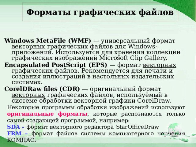 Форматы графических файлов Windows MetaFile (WMF) — универсальный формат векторных графических файлов для Windows-приложений. Используется для хранения коллекции графических изображений Microsoft Clip Gallery. Encapsulated PostScript (EPS) — формат векторных графических файлов. Рекомендуется для печати и создания иллюстраций в настольных издательских системах. CorelDRaw files (CDR) — оригинальный формат векторных графических файлов, используемый в системе обработки векторной графики CorelDraw. Некоторые программы обработки изображений используют оригинальные форматы , которые распознаются только самой создающей программой, например: SDA – формат векторного редактора  StarOfficeDraw FRM – формат файлов системы компьютерного черчения КОМПАС . 