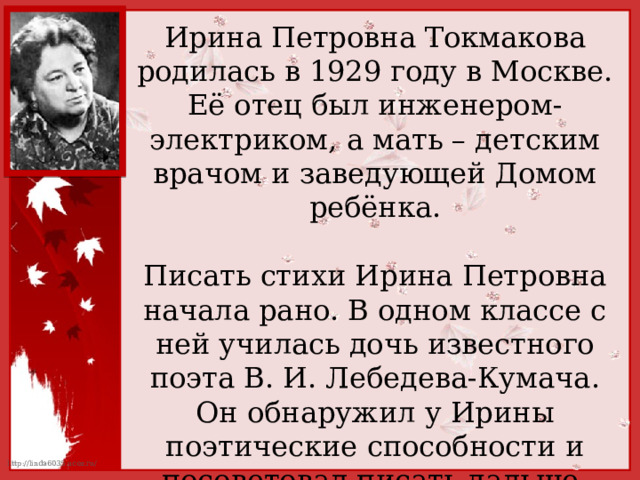 Ирина Петровна Токмакова родилась в 1929 году в Москве. Её отец был инженером-электриком, а мать – детским врачом и заведующей Домом ребёнка. Писать стихи Ирина Петровна начала рано. В одном классе с ней училась дочь известного поэта В. И. Лебедева-Кумача. Он обнаружил у Ирины поэтические способности и посоветовал писать дальше. 