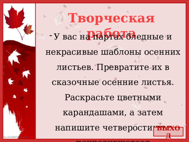 Творческая работа У вас на партах бледные и некрасивые шаблоны осенних листьев. Превратите их в сказочные осенние листья. Раскрасьте цветными карандашами, а затем напишите четверостишие понравившегося стихотворения. (Или сочините сами!) ВЫХОД 