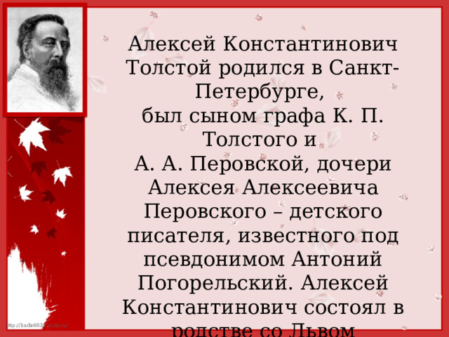 Алексей Константинович Толстой родился в Санкт-Петербурге, был сыном графа К. П. Толстого и А. А. Перовской, дочери Алексея Алексеевича Перовского – детского писателя, известного под псевдонимом Антоний Погорельский. Алексей Константинович состоял в родстве со Львом Николаевичем Толстым, доводился ему троюродным братом. 