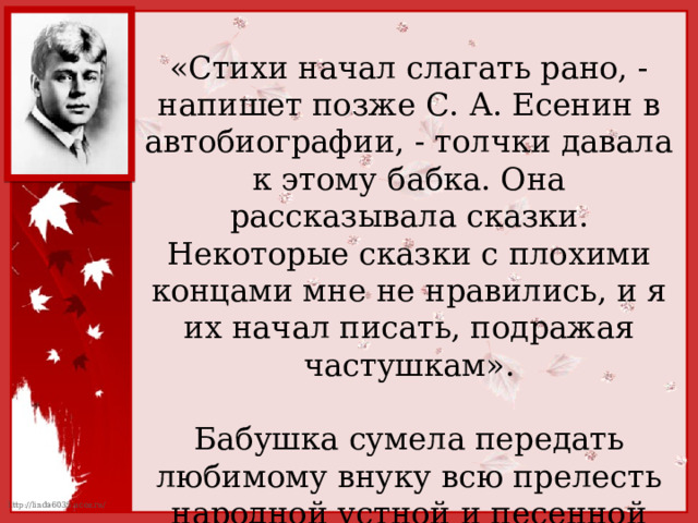 «Стихи начал слагать рано, - напишет позже С. А. Есенин в автобиографии, - толчки давала к этому бабка. Она рассказывала сказки. Некоторые сказки с плохими концами мне не нравились, и я их начал писать, подражая частушкам». Бабушка сумела передать любимому внуку всю прелесть народной устной и песенной речи. 