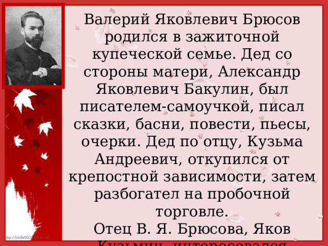 Валерий Яковлевич Брюсов родился в зажиточной купеческой семье. Дед со стороны матери, Александр Яковлевич Бакулин, был писателем-самоучкой, писал сказки, басни, повести, пьесы, очерки. Дед по отцу, Кузьма Андреевич, откупился от крепостной зависимости, затем разбогател на пробочной торговле. Отец В. Я. Брюсова, Яков Кузьмич, интересовался математикой, медициной, владел французским языком, писал стихи. 