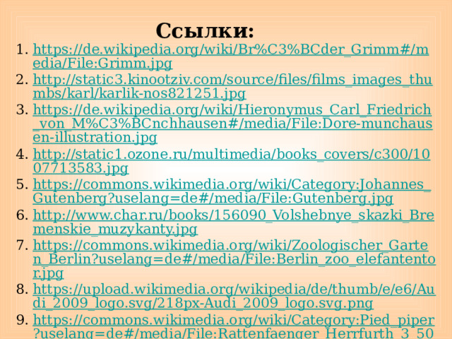 Ссылки: https://de.wikipedia.org/wiki/Br%C3%BCder_Grimm#/media/File:Grimm.jpg http://static3.kinootziv.com/source/files/films_images_thumbs/karl/karlik-nos821251.jpg https://de.wikipedia.org/wiki/Hieronymus_Carl_Friedrich_von_M%C3%BCnchhausen#/media/File:Dore-munchausen-illustration.jpg http://static1.ozone.ru/multimedia/books_covers/c300/1007713583.jpg https://commons.wikimedia.org/wiki/Category:Johannes_Gutenberg?uselang=de#/media/File:Gutenberg.jpg http://www.char.ru/books/156090_Volshebnye_skazki_Bremenskie_muzykanty.jpg https://commons.wikimedia.org/wiki/Zoologischer_Garten_Berlin?uselang=de#/media/File:Berlin_zoo_elefantentor.jpg https://upload.wikimedia.org/wikipedia/de/thumb/e/e6/Audi_2009_logo.svg/218px-Audi_2009_logo.svg.png https://commons.wikimedia.org/wiki/Category:Pied_piper?uselang=de#/media/File:Rattenfaenger_Herrfurth_3_500x809.jpg 