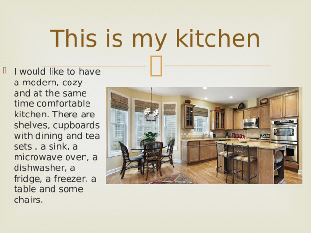This is my kitchen I would like to have a modern, cozy and at the same time comfortable kitchen. There are shelves, cupboards with dining and tea sets , a sink, a microwave oven, a dishwasher, a fridge, a freezer, a table and some chairs. 