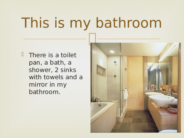 This is my bathroom There is a toilet pan, a bath, a shower, 2 sinks with towels and a mirror in my bathroom. 