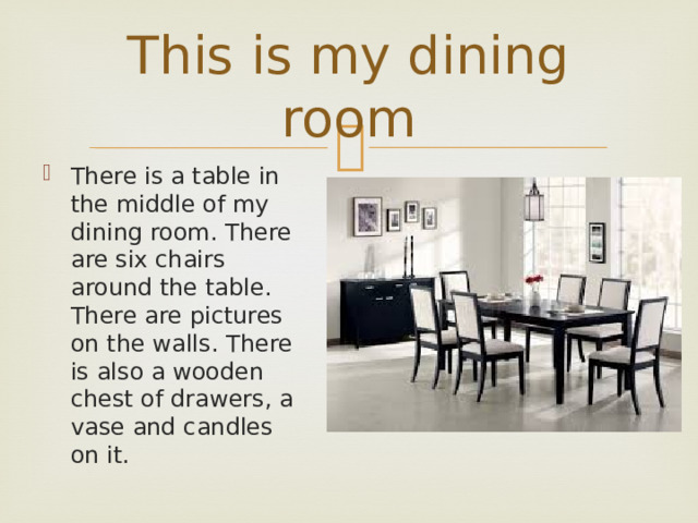 This is my dining room There is a table in the middle of my dining room. There are six chairs around the table. There are pictures on the walls. There is also a wooden chest of drawers, a vase and candles on it. 