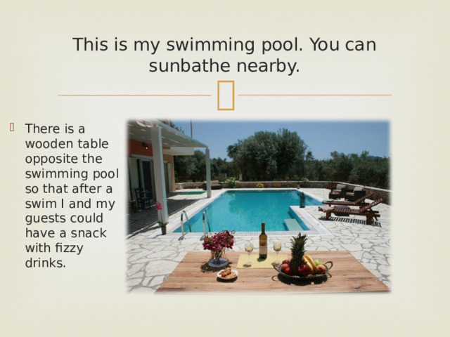 This is my swimming pool. You can sunbathe nearby. There is a wooden table opposite the swimming pool so that after a swim I and my guests could have a snack with fizzy drinks. 