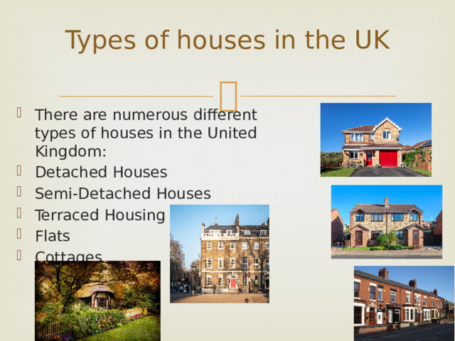Types of houses in the UK   There are numerous different types of houses in the United Kingdom: Detached Houses Semi-Detached Houses Terraced Housing Flats Cottages 