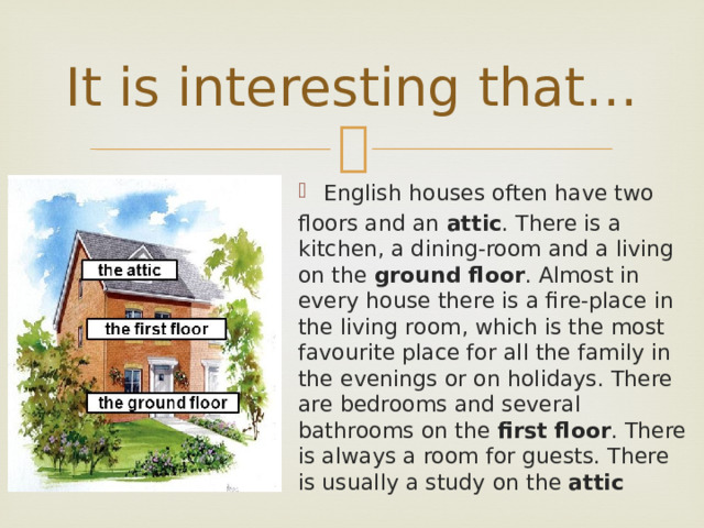 It is interesting that… English houses often have two floors and an attic . There is a kitchen, a dining-room and a living on the ground floor . Almost in every house there is a fire-place in the living room, which is the most favourite place for all the family in the evenings or on holidays. There are bedrooms and several bathrooms on the first floor . There is always a room for guests. There is usually a study on the attic 