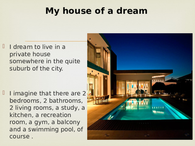 My house of a dream I dream to live in a private house somewhere in the quite suburb of the city. I imagine that there are 2 bedrooms, 2 bathrooms, 2 living rooms, a study, a kitchen, a recreation room, a gym, a balcony and a swimming pool, of course . 