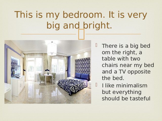 This is my bedroom. It is very big and bright. There is a big bed om the right, a table with two chairs near my bed and a TV opposite the bed. I like minimalism but everything should be tasteful 