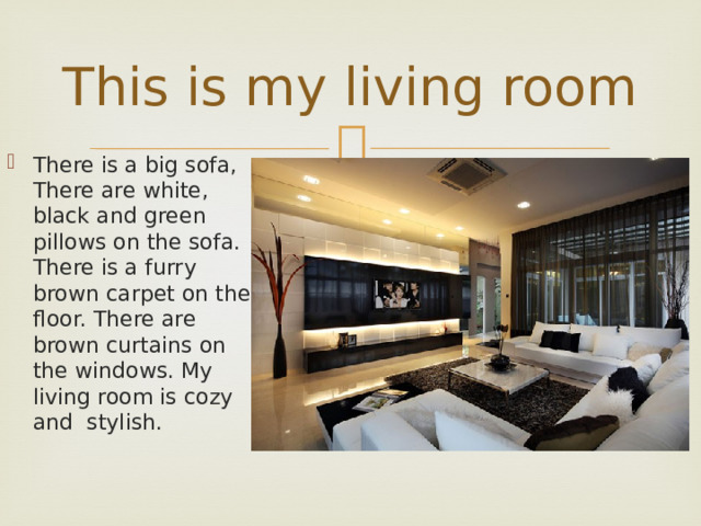 This is my living room There is a big sofa, There are white, black and green pillows on the sofa. There is a furry brown carpet on the floor. There are brown curtains on the windows. My living room is cozy and stylish. 