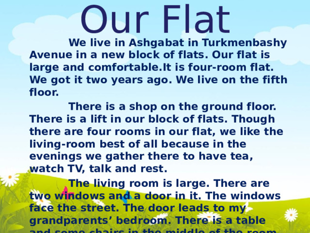 Our Flat    We live in Ashgabat in Turkmenbashy Avenue in a new block of flats. Our flat is large and comfortable.It is four-room flat. We got it two years ago. We live on the fifth floor.  There is a shop on the ground floor. There is a lift in our block of flats. Though there are four rooms in our flat, we like the living-room best of all because in the evenings we gather there to have tea, watch TV, talk and rest.  The living room is large. There are two windows and a door in it. The windows face the street. The door leads to my grandparents’ bedroom. There is a table and some chairs in the middle of the room. There is a sofa near the window. The TV is in the corner. There are some arm-chairs and a piano in the living-room. 