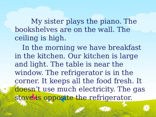 My sister plays the piano. The bookshelves are on the wall. The ceiling is high.  In the morning we have breakfast in the kitchen. Our kitchen is large and light. The table is near the window. The refrigerator is in the corner. It keeps all the food fresh. It doesn’t use much electricity. The gas stove is opposite the refrigerator. 