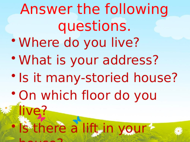 Answer the following questions.   Where do you live? What is your address? Is it many-storied house? On which floor do you live? Is there a lift in your house? 