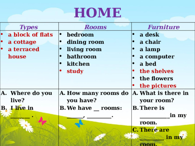 HOME Types Rooms a block of flats a cottage a terraced house Furniture bedroom dining room living room bathroom kitchen Where do you live? I live in _______ . study a desk a chair a lamp a computer a bed How many rooms do you have? We have __ rooms: ______, _________. the shelves What is there in your room? There is ___________in my room. There are _________ in my room. the flowers the pictures 