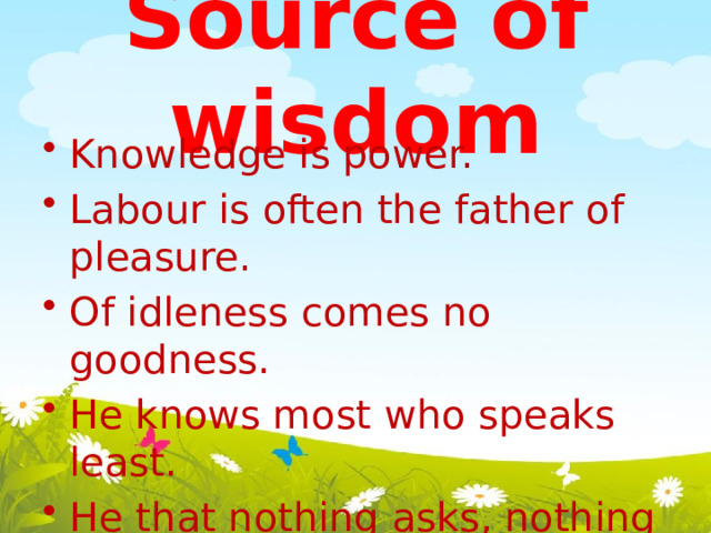 Source of wisdom Knowledge is power. Labour is often the father of pleasure. Of idleness comes no goodness. He knows most who speaks least. He that nothing asks, nothing learns. He who makes no mistake makes nothing. No living man all things can. 