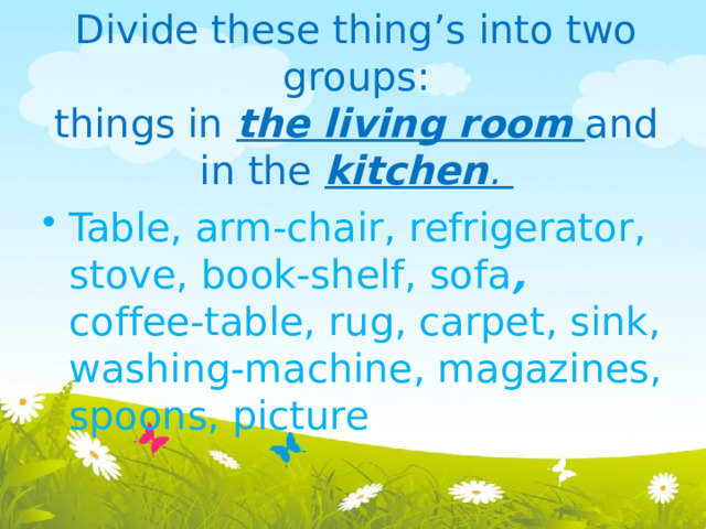 Divide these thing’s into two groups:  things in the living room  and in the kitchen .   Table, arm-chair, refrigerator, stove, book-shelf, sofa , coffee-table, rug, carpet, sink, washing-machine, magazines, spoons, picture 