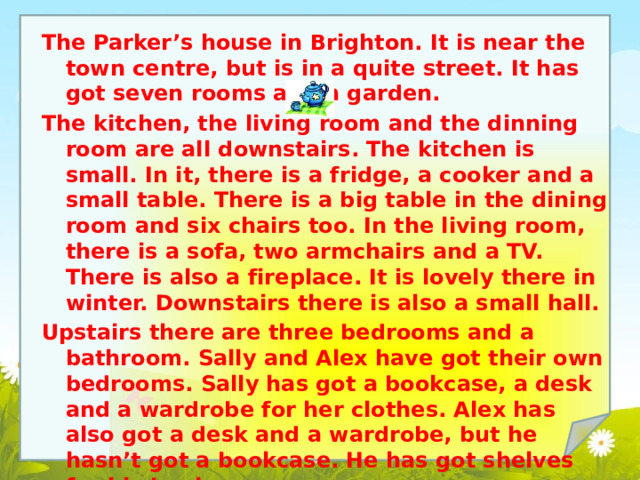 The Parker’s house in Brighton. It is near the town centre, but is in a quite street. It has got seven rooms and a garden. The kitchen, the living room and the dinning room are all downstairs. The kitchen is small. In it, there is a fridge, a cooker and a small table. There is a big table in the dining room and six chairs too. In the living room, there is a sofa, two armchairs and a TV. There is also a fireplace. It is lovely there in winter. Downstairs there is also a small hall. Upstairs there are three bedrooms and a bathroom. Sally and Alex have got their own bedrooms. Sally has got a bookcase, a desk and a wardrobe for her clothes. Alex has also got a desk and a wardrobe, but he hasn’t got a bookcase. He has got shelves for his books. 