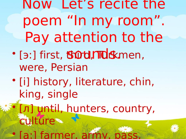 Now Let’s recite the poem “In my room”. Pay attention to the sounds.   [ э :] first, third, Turkmen, were, Persian [i] history, literature, chin, king, single [ л ] until, hunters, country, culture [a:] farmer, army, pass, castle, last [ei] locate, favourable, invade, amaze, ancient 