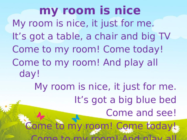 my room is nice My room is nice, it just for me. It’s got a table, a chair and big TV Come to my room! Come today! Come to my room! And play all day! My room is nice, it just for me. It’s got a big blue bed Come and see! Come to my room! Come today! Come to my room! And play all day! 