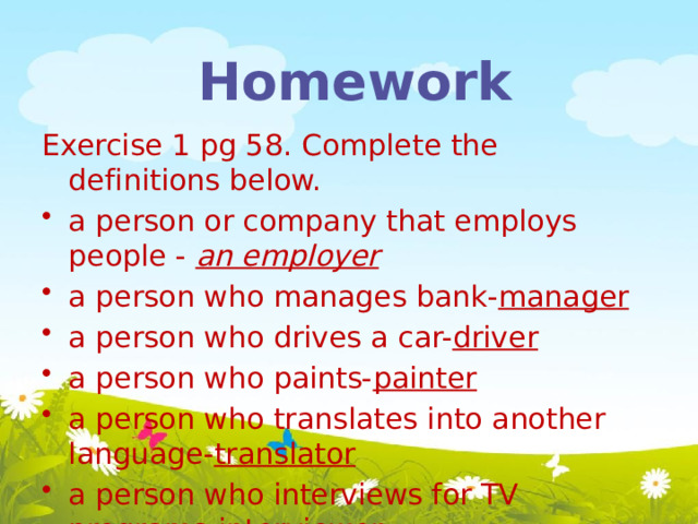Homework Exercise 1 pg 58. Complete the definitions below. a person or company that employs people - an employer a person who manages bank- manager a person who drives a car- driver a person who paints- painter a person who translates into another language- translator a person who interviews for TV programs- interviewer a person who dances ballet- dancer  