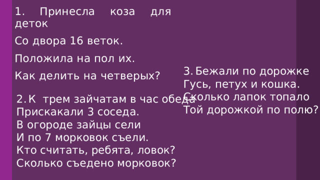 1. Принесла коза для деток Со двора 16 веток. Положила на пол их. Как делить на четверых? 3.  Бежали по дорожке Гусь, петух и кошка. Сколько лапок топало Той дорожкой по полю? 2.  К трем зайчатам в час обеда Прискакали 3 соседа. В огороде зайцы сели И по 7 морковок съели. Кто считать, ребята, ловок? Сколько съедено морковок? 