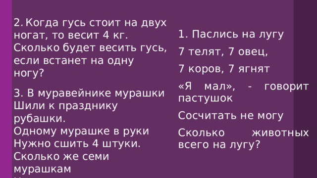 2.  Когда гусь стоит на двух ногат, то весит 4 кг. Сколько будет весить гусь, если встанет на одну ногу? 1. Паслись на лугу 7 телят, 7 овец, 7 коров, 7 ягнят «Я мал», - говорит пастушок Сосчитать не могу Сколько животных всего на лугу? 3. В муравейнике мурашки Шили к празднику рубашки. Одному мурашке в руки Нужно сшить 4 штуки. Сколько же семи мурашкам Надо сшить всего рубашек? 