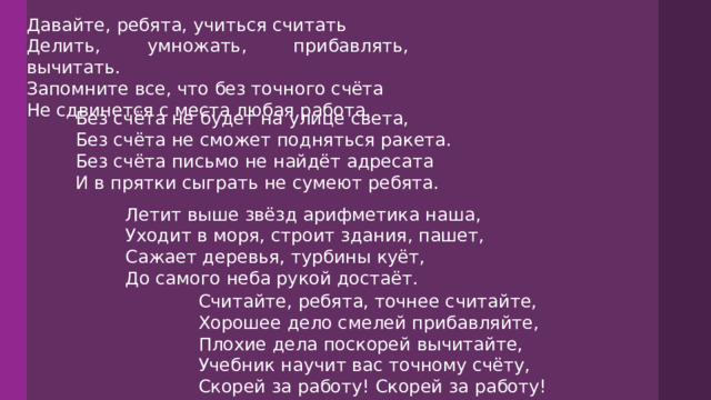 Давайте, ребята, учиться считать Делить, умножать, прибавлять, вычитать. Запомните все, что без точного счёта Не сдвинется с места любая работа. Без счёта не будет на улице света, Без счёта не сможет подняться ракета. Без счёта письмо не найдёт адресата И в прятки сыграть не сумеют ребята. Летит выше звёзд арифметика наша, Уходит в моря, строит здания, пашет, Сажает деревья, турбины куёт, До самого неба рукой достаёт. Считайте, ребята, точнее считайте, Хорошее дело смелей прибавляйте, Плохие дела поскорей вычитайте, Учебник научит вас точному счёту, Скорей за работу! Скорей за работу! 