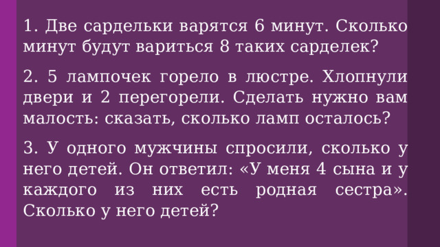 1. Две сардельки варятся 6 минут. Сколько минут будут вариться 8 таких сарделек? 2. 5 лампочек горело в люстре. Хлопнули двери и 2 перегорели. Сделать нужно вам малость: сказать, сколько ламп осталось? 3. У одного мужчины спросили, сколько у него детей. Он ответил: «У меня 4 сына и у каждого из них есть родная сестра». Сколько у него детей? 